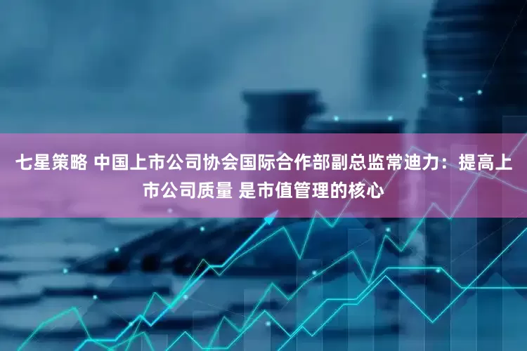 七星策略 中国上市公司协会国际合作部副总监常迪力：提高上市公司质量 是市值管理的核心