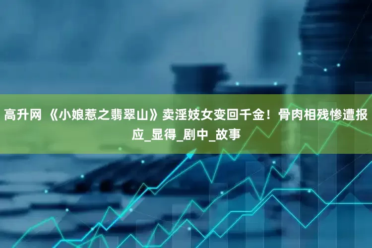 高升网 《小娘惹之翡翠山》卖淫妓女变回千金！骨肉相残惨遭报应_显得_剧中_故事