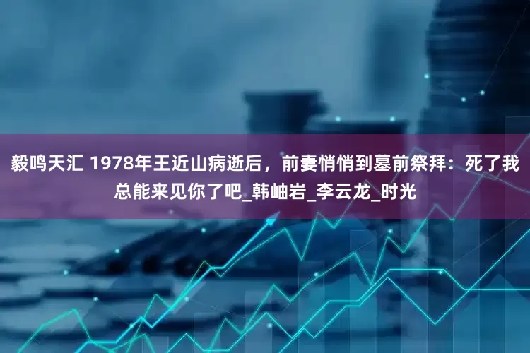 毅鸣天汇 1978年王近山病逝后，前妻悄悄到墓前祭拜：死了我总能来见你了吧_韩岫岩_李云龙_时光