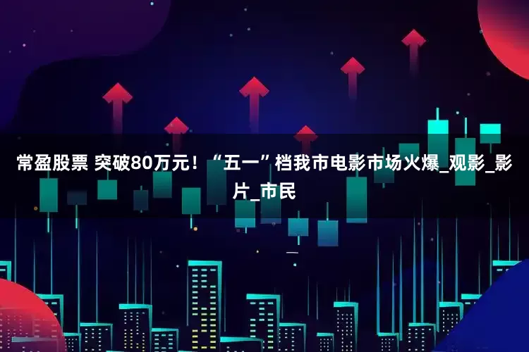 常盈股票 突破80万元！“五一”档我市电影市场火爆_观影_影片_市民
