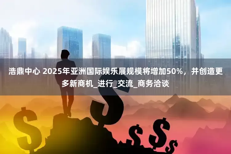 浩鼎中心 2025年亚洲国际娱乐展规模将增加50%，并创造更多新商机_进行_交流_商务洽谈