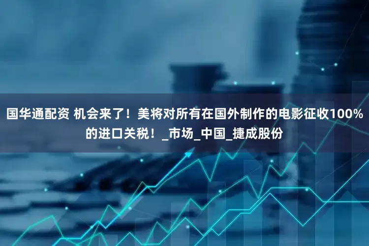 国华通配资 机会来了！美将对所有在国外制作的电影征收100%的进口关税！_市场_中国_捷成股份