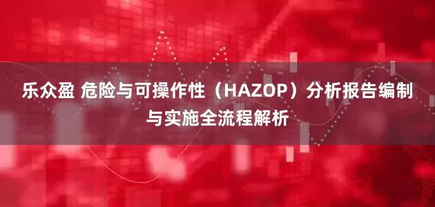 乐众盈 危险与可操作性（HAZOP）分析报告编制与实施全流程解析