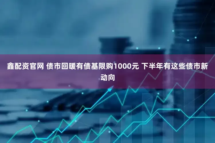 鑫配资官网 债市回暖有债基限购1000元 下半年有这些债市新动向