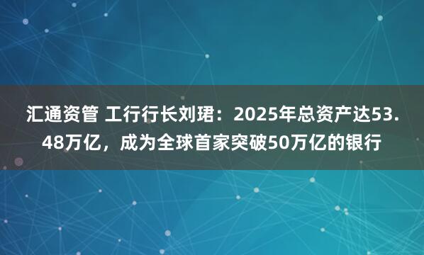 汇通资管 工行行长刘珺：2025年总资产达53.48万亿，成为全球首家突破50万亿的银行